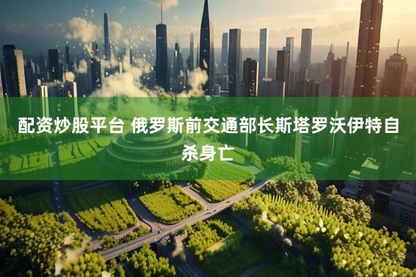 配资炒股平台 俄罗斯前交通部长斯塔罗沃伊特自杀身亡