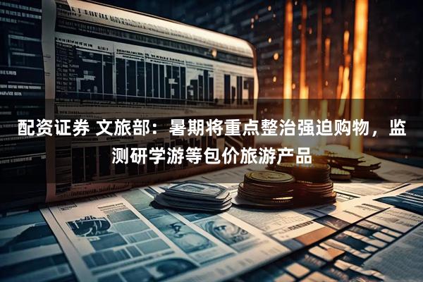 配资证券 文旅部：暑期将重点整治强迫购物，监测研学游等包价旅游产品