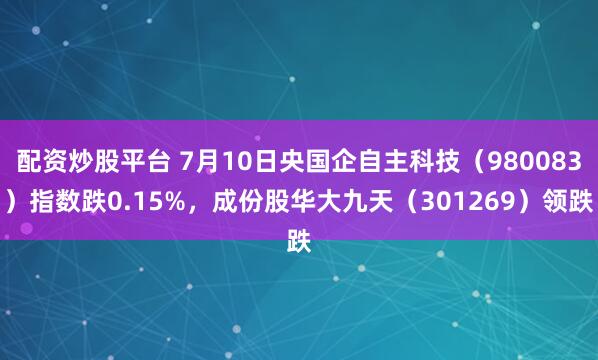 配资炒股平台 7月10日央国企自主科技（980083）指数跌0.15%，成份股华大九天（301269）领跌
