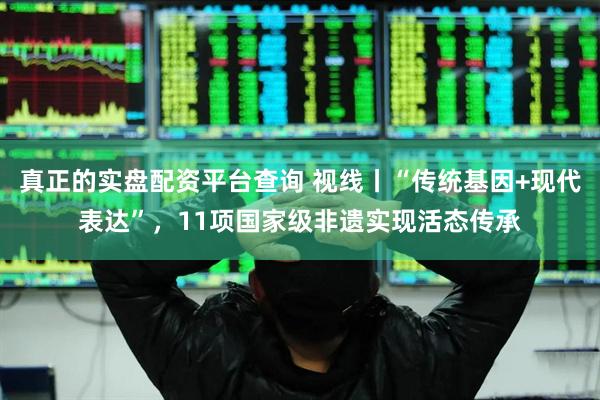 真正的实盘配资平台查询 视线丨“传统基因+现代表达”，11项国家级非遗实现活态传承