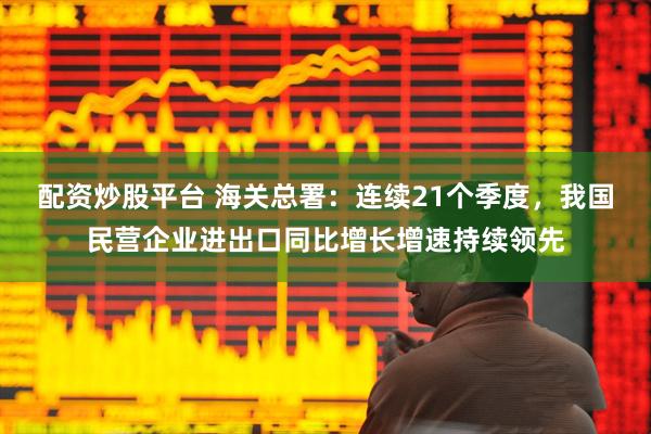 配资炒股平台 海关总署：连续21个季度，我国民营企业进出口同比增长增速持续领先
