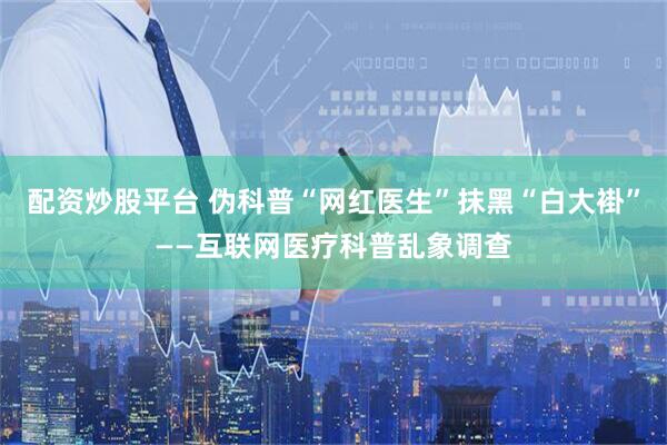 配资炒股平台 伪科普“网红医生”抹黑“白大褂”——互联网医疗科普乱象调查