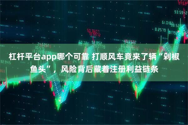 杠杆平台app哪个可靠 打顺风车竟来了辆“剁椒鱼头”，风险背后藏着注册利益链条