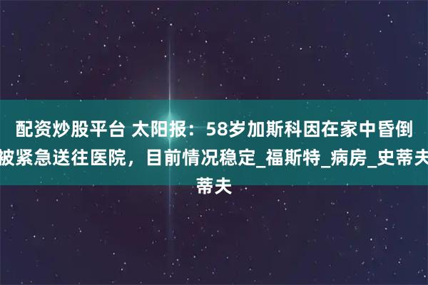 配资炒股平台 太阳报：58岁加斯科因在家中昏倒被紧急送往医院，目前情况稳定_福斯特_病房_史蒂夫