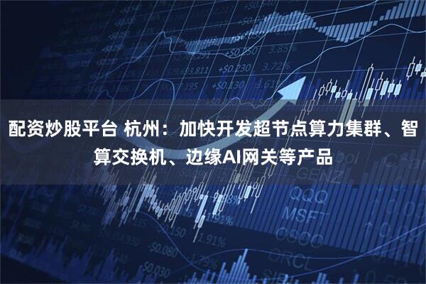 配资炒股平台 杭州：加快开发超节点算力集群、智算交换机、边缘AI网关等产品