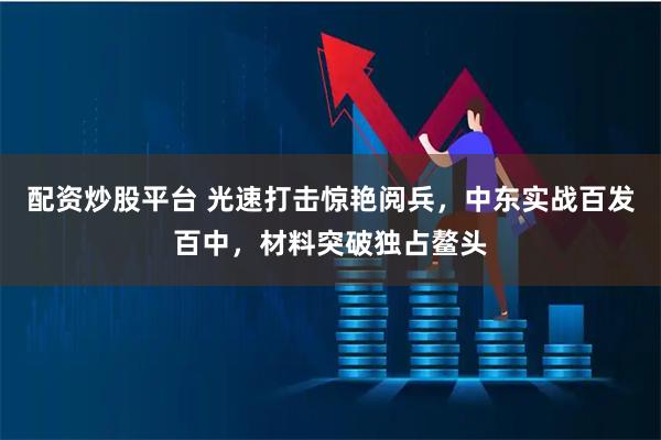 配资炒股平台 光速打击惊艳阅兵，中东实战百发百中，材料突破独占鳌头