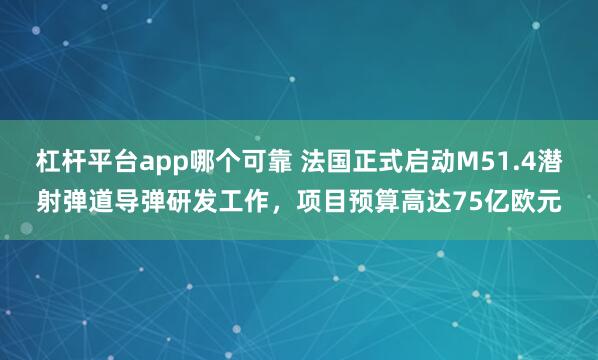 杠杆平台app哪个可靠 法国正式启动M51.4潜射弹道导弹研发工作，项目预算高达75亿欧元