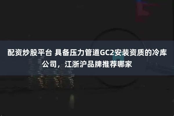 配资炒股平台 具备压力管道GC2安装资质的冷库公司，江浙沪品牌推荐哪家