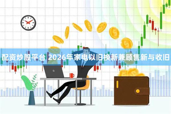 配资炒股平台 2026年家电以旧换新兼顾售新与收旧
